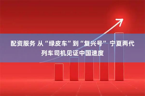 配资服务 从“绿皮车”到“复兴号” 宁夏两代列车司机见证中国速度