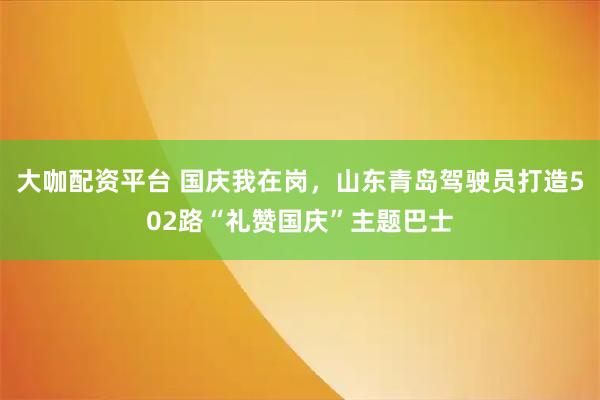 大咖配资平台 国庆我在岗，山东青岛驾驶员打造502路“礼赞国庆”主题巴士