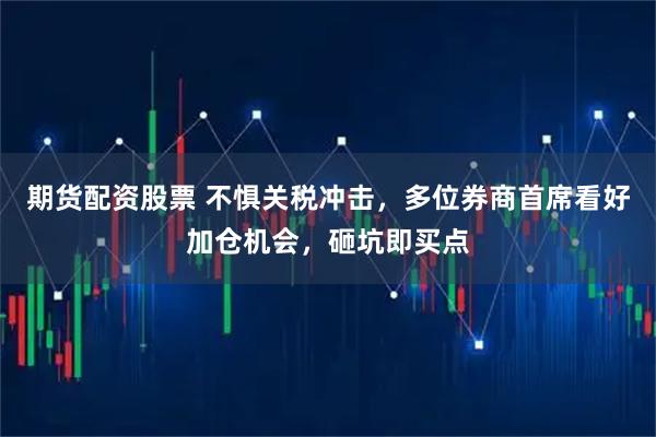 期货配资股票 不惧关税冲击，多位券商首席看好加仓机会，砸坑即买点
