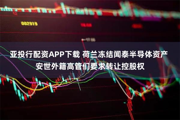 亚投行配资APP下载 荷兰冻结闻泰半导体资产 安世外籍高管们要求转让控股权