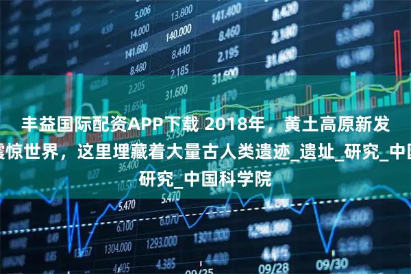 丰益国际配资APP下载 2018年，黄土高原新发现或将震惊世界，这里埋藏着大量古人类遗迹_遗址_研究_中国科学院