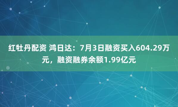 红牡丹配资 鸿日达：7月3日融资买入604.29万元，融资融券余额1.99亿元