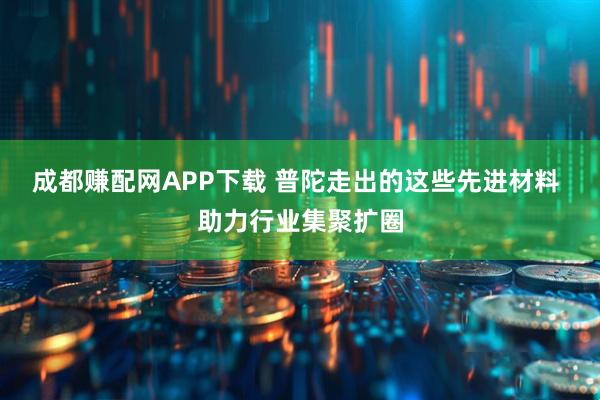 成都赚配网APP下载 普陀走出的这些先进材料 助力行业集聚扩圈
