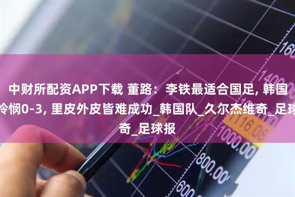 中财所配资APP下载 董路：李铁最适合国足, 韩国人怜悯0-3, 里皮外皮皆难成功_韩国队_久尔杰维奇_足球报