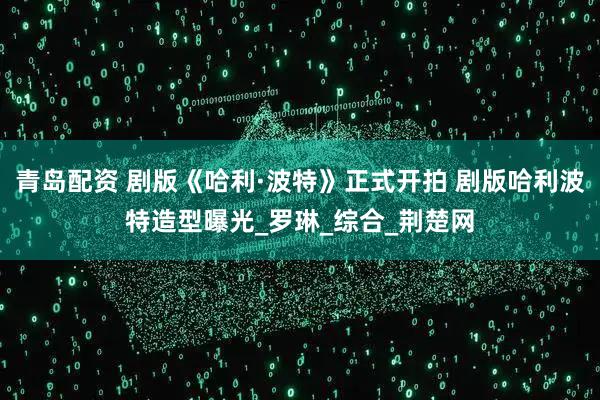 青岛配资 剧版《哈利·波特》正式开拍 剧版哈利波特造型曝光_罗琳_综合_荆楚网