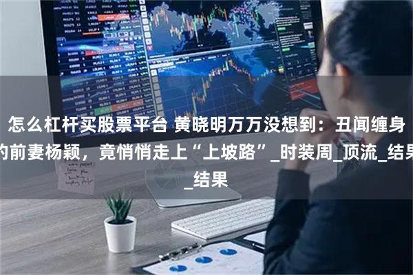 怎么杠杆买股票平台 黄晓明万万没想到：丑闻缠身的前妻杨颖，竟悄悄走上“上坡路”_时装周_顶流_结果