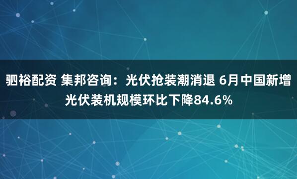 驷裕配资 集邦咨询：光伏抢装潮消退 6月中国新增光伏装机规模环比下降84.6%