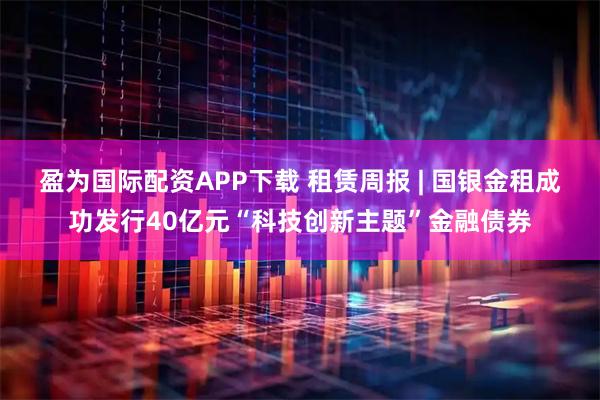 盈为国际配资APP下载 租赁周报 | 国银金租成功发行40亿元“科技创新主题”金融债券