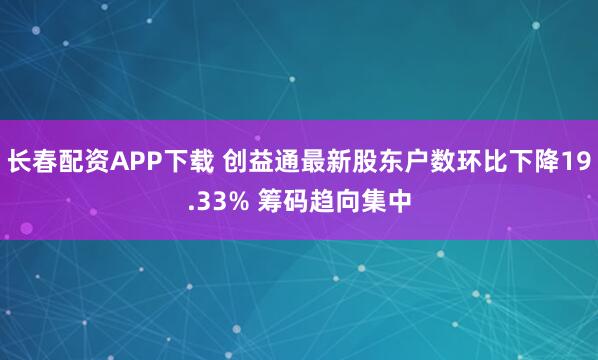 长春配资APP下载 创益通最新股东户数环比下降19.33% 筹码趋向集中