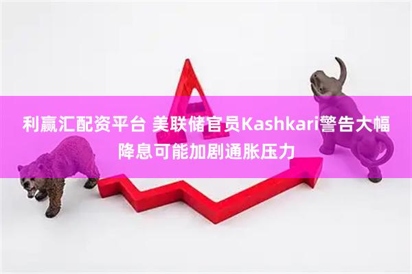 利赢汇配资平台 美联储官员Kashkari警告大幅降息可能加剧通胀压力