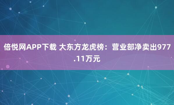 倍悦网APP下载 大东方龙虎榜：营业部净卖出977.11万元