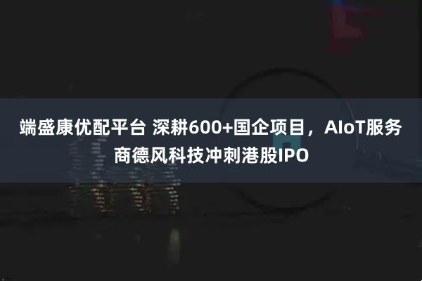端盛康优配平台 深耕600+国企项目，AIoT服务商德风科技冲刺港股IPO