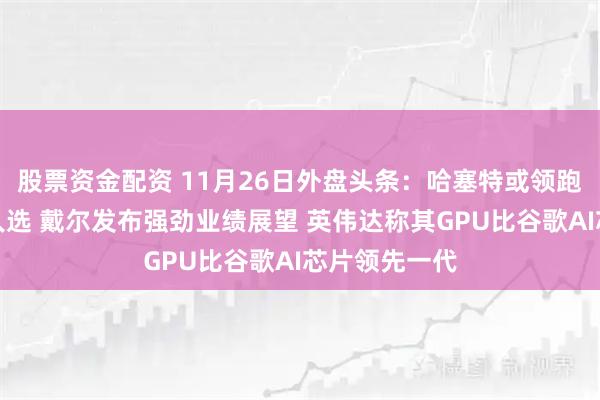 股票资金配资 11月26日外盘头条：哈塞特或领跑美联储主席人选 戴尔发布强劲业绩展望 英伟达称其GPU比谷歌AI芯片领先一代