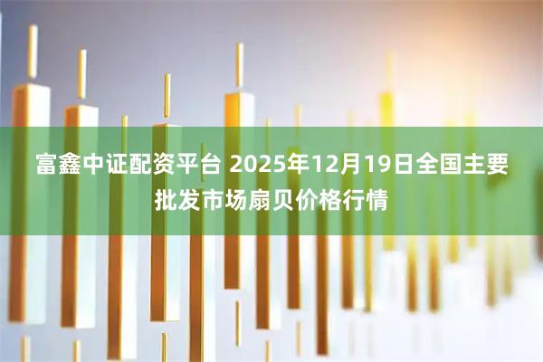 富鑫中证配资平台 2025年12月19日全国主要批发市场扇贝价格行情