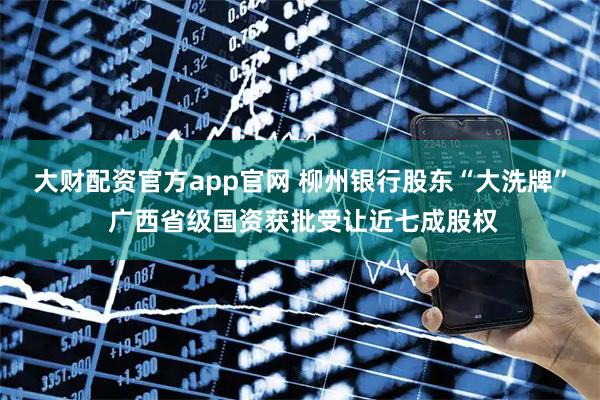 大财配资官方app官网 柳州银行股东“大洗牌” 广西省级国资获批受让近七成股权
