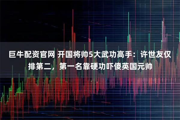 巨牛配资官网 开国将帅5大武功高手：许世友仅排第二，第一名靠硬功吓傻英国元帅