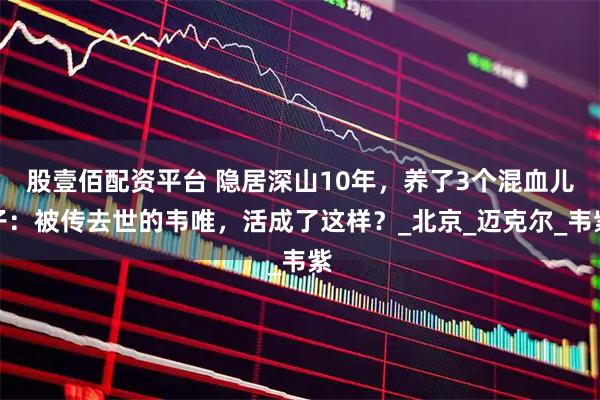 股壹佰配资平台 隐居深山10年，养了3个混血儿子：被传去世的韦唯，活成了这样？_北京_迈克尔_韦紫