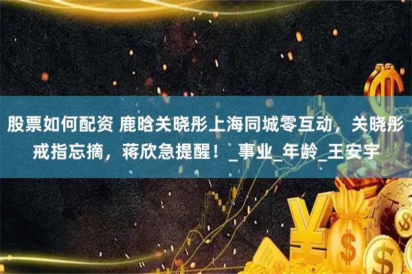 股票如何配资 鹿晗关晓彤上海同城零互动，关晓彤戒指忘摘，蒋欣急提醒！_事业_年龄_王安宇