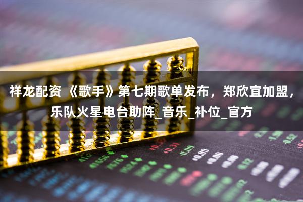 祥龙配资 《歌手》第七期歌单发布，郑欣宜加盟，乐队火星电台助阵_音乐_补位_官方