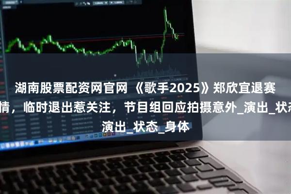 湖南股票配资网官网 《歌手2025》郑欣宜退赛惊曝伤情，临时退出惹关注，节目组回应拍摄意外_演出_状态_身体