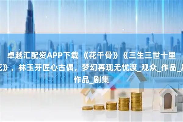 卓越汇配资APP下载 《花千骨》《三生三世十里桃花》，林玉芬匠心古偶，梦幻再现无忧渡_观众_作品_剧集