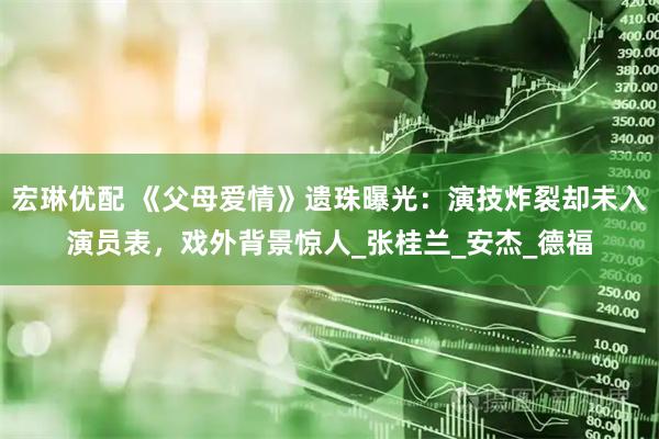 宏琳优配 《父母爱情》遗珠曝光：演技炸裂却未入演员表，戏外背景惊人_张桂兰_安杰_德福