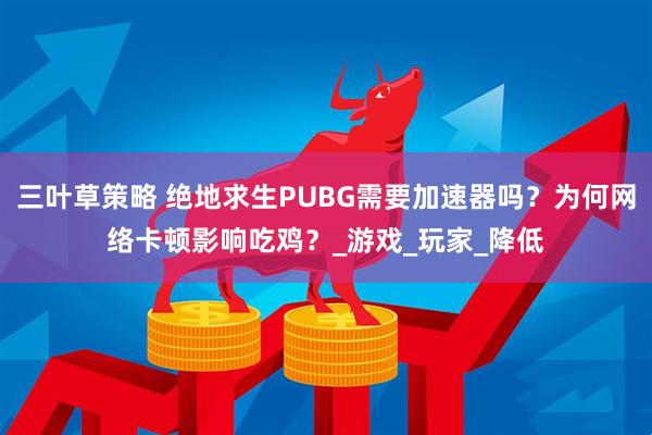 三叶草策略 绝地求生PUBG需要加速器吗？为何网络卡顿影响吃鸡？_游戏_玩家_降低