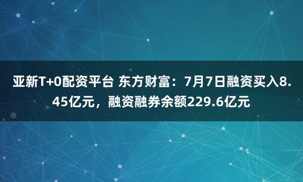 亚新T+0配资平台 东方财富：7月7日融资买入8.45亿元，融资融券余额229.6亿元