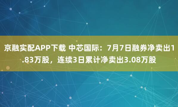 京融实配APP下载 中芯国际：7月7日融券净卖出1.83万股，连续3日累计净卖出3.08万股