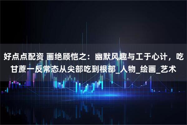 好点点配资 画绝顾恺之：幽默风趣与工于心计，吃甘蔗一反常态从尖部吃到根部_人物_绘画_艺术