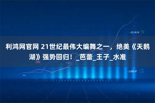 利鸿网官网 21世纪最伟大编舞之一，绝美《天鹅湖》强势回归！_芭蕾_王子_水准
