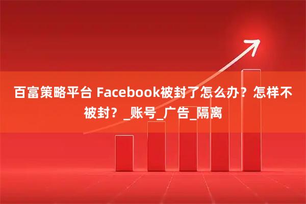 百富策略平台 Facebook被封了怎么办？怎样不被封？_账号_广告_隔离