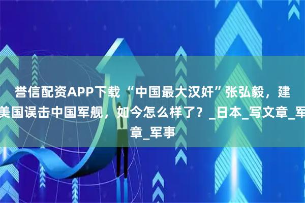 誉信配资APP下载 “中国最大汉奸”张弘毅，建议美国误击中国军舰，如今怎么样了？_日本_写文章_军事