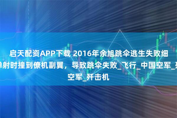 启天配资APP下载 2016年余旭跳伞逃生失败细节：弹射时撞到僚机副翼，导致跳伞失败_飞行_中国空军_歼击机