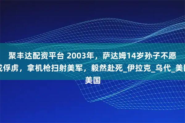 聚丰达配资平台 2003年，萨达姆14岁孙子不愿成俘虏，拿机枪扫射美军，毅然赴死_伊拉克_乌代_美国