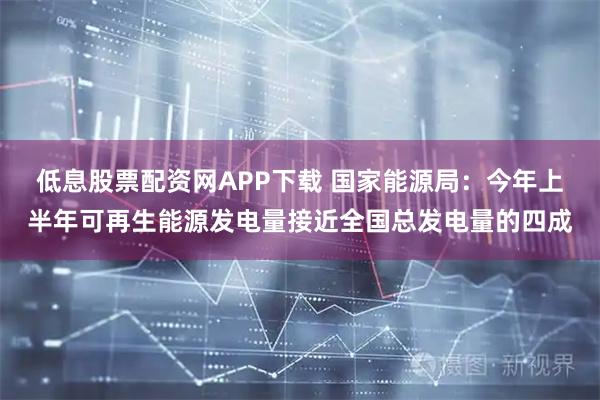 低息股票配资网APP下载 国家能源局：今年上半年可再生能源发电量接近全国总发电量的四成