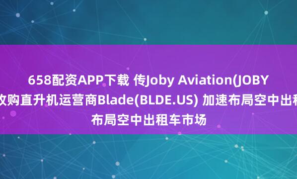 658配资APP下载 传Joby Aviation(JOBY.US)拟收购直升机运营商Blade(BLDE.US) 加速布局空中出租车市场