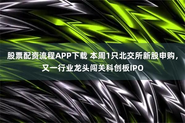 股票配资流程APP下载 本周1只北交所新股申购，又一行业龙头闯关科创板IPO