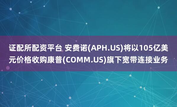 证配所配资平台 安费诺(APH.US)将以105亿美元价格收购康普(COMM.US)旗下宽带连接业务