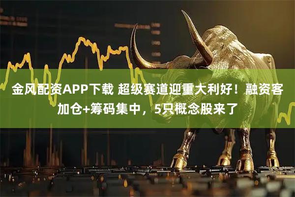 金风配资APP下载 超级赛道迎重大利好！融资客加仓+筹码集中，5只概念股来了