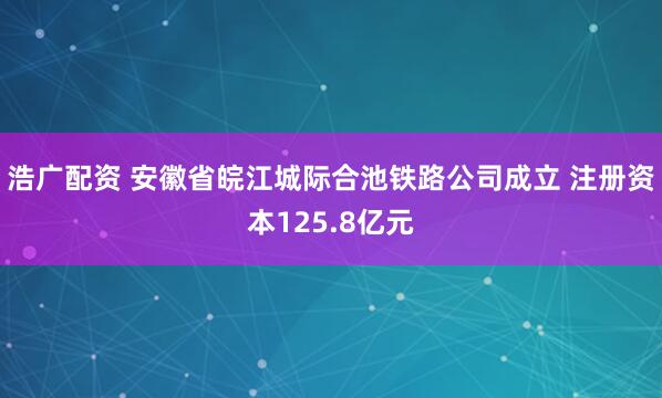 浩广配资 安徽省皖江城际合池铁路公司成立 注册资本125.8亿元