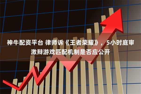 神牛配资平台 律师诉《王者荣耀》，5小时庭审激辩游戏匹配机制是否应公开