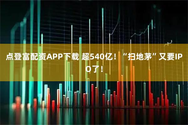 点登富配资APP下载 超540亿！“扫地茅”又要IPO了！