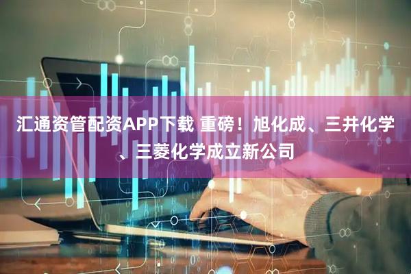 汇通资管配资APP下载 重磅！旭化成、三井化学、三菱化学成立新公司