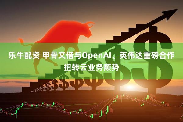 乐牛配资 甲骨文借与OpenAI、英伟达重磅合作扭转云业务颓势